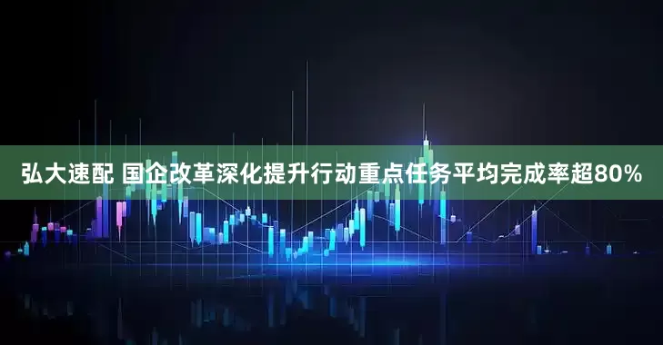 弘大速配 国企改革深化提升行动重点任务平均完成率超80%