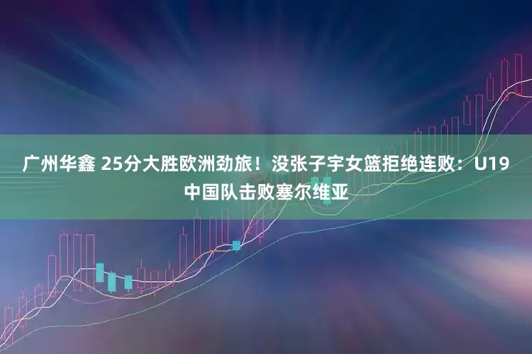 广州华鑫 25分大胜欧洲劲旅！没张子宇女篮拒绝连败：U19中国队击败塞尔维亚