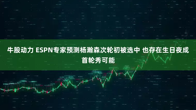 牛股动力 ESPN专家预测杨瀚森次轮初被选中 也存在生日夜成首轮秀可能
