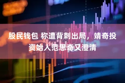股民钱包 称遭背刺出局，靖奇投资始人范思奇又澄清