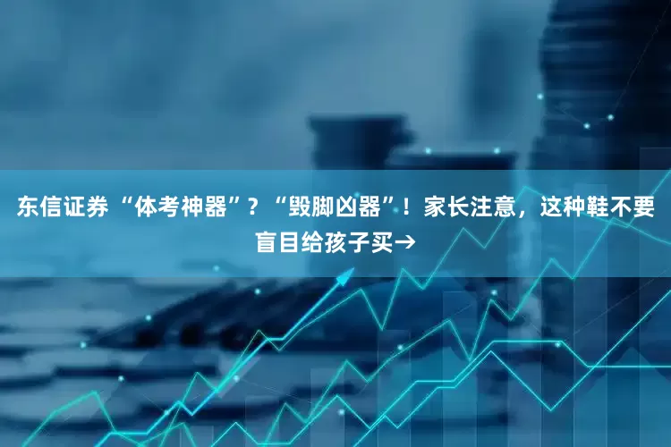 东信证券 “体考神器”？“毁脚凶器”！家长注意，这种鞋不要盲目给孩子买→