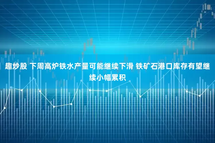 趣炒股 下周高炉铁水产量可能继续下滑 铁矿石港口库存有望继续小幅累积