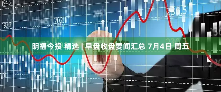 明福今投 精选 | 早盘收盘要闻汇总 7月4日 周五