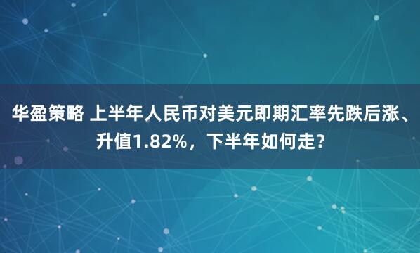 华盈策略 上半年人民币对美元即期汇率先跌后涨、升值1.82%,下半年如何走?