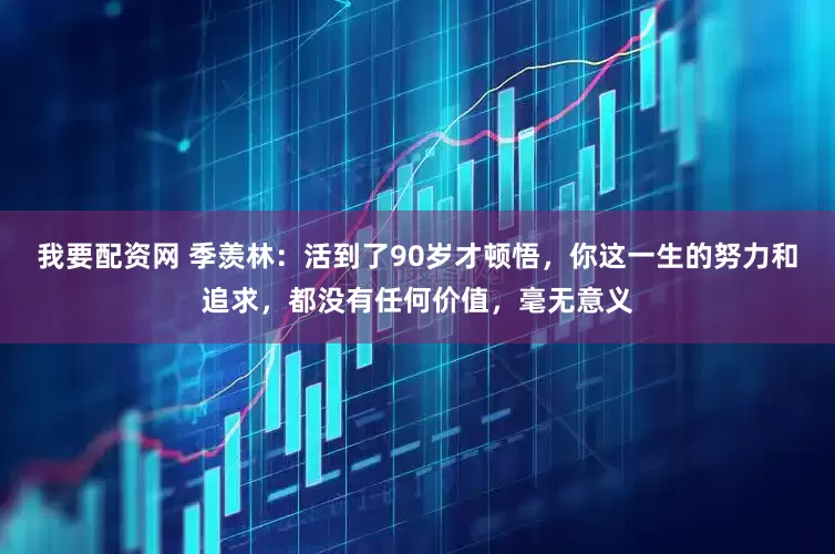 我要配资网 季羡林：活到了90岁才顿悟，你这一生的努力和追求，都没有任何价值，毫无意义