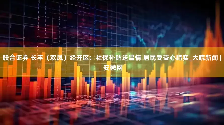 联合证券 长丰（双凤）经开区：社保补贴送温情 居民受益心踏实_大皖新闻 | 安徽网