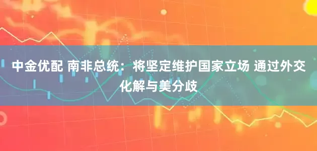 中金优配 南非总统：将坚定维护国家立场 通过外交化解与美分歧