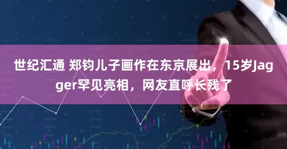世纪汇通 郑钧儿子画作在东京展出，15岁Jagger罕见亮相，网友直呼长残了