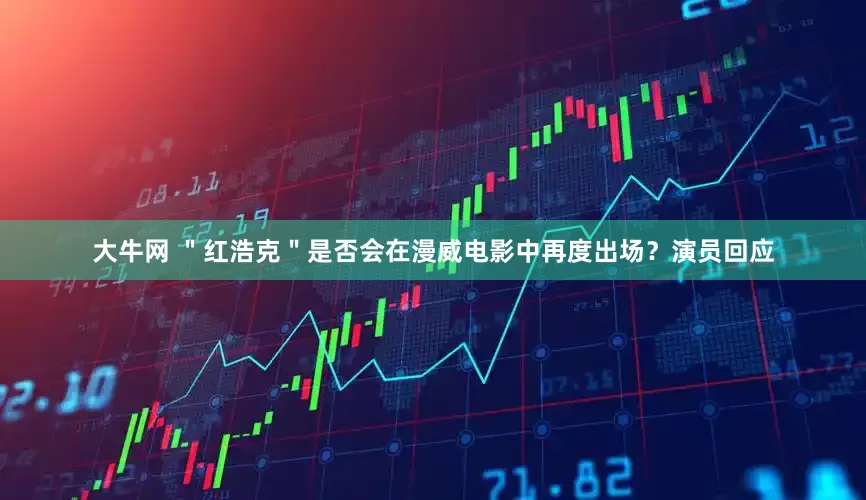大牛网 "红浩克"是否会在漫威电影中再度出场?演员回应