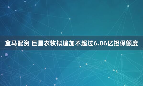 盒马配资 巨星农牧拟追加不超过6.06亿担保额度