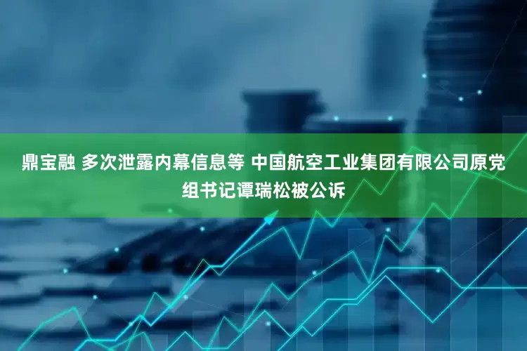 鼎宝融 多次泄露内幕信息等 中国航空工业集团有限公司原党组书记谭瑞松被公诉