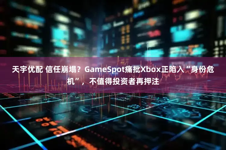 天宇优配 信任崩塌？GameSpot痛批Xbox正陷入“身份危机”，不值得投资者再押注