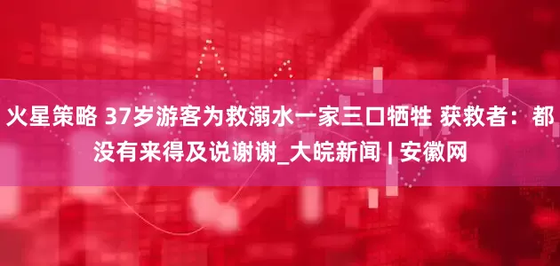 火星策略 37岁游客为救溺水一家三口牺牲 获救者：都没有来得及说谢谢_大皖新闻 | 安徽网