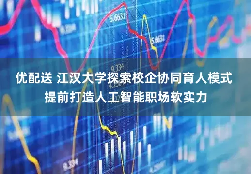 优配送 江汉大学探索校企协同育人模式 提前打造人工智能职场软实力