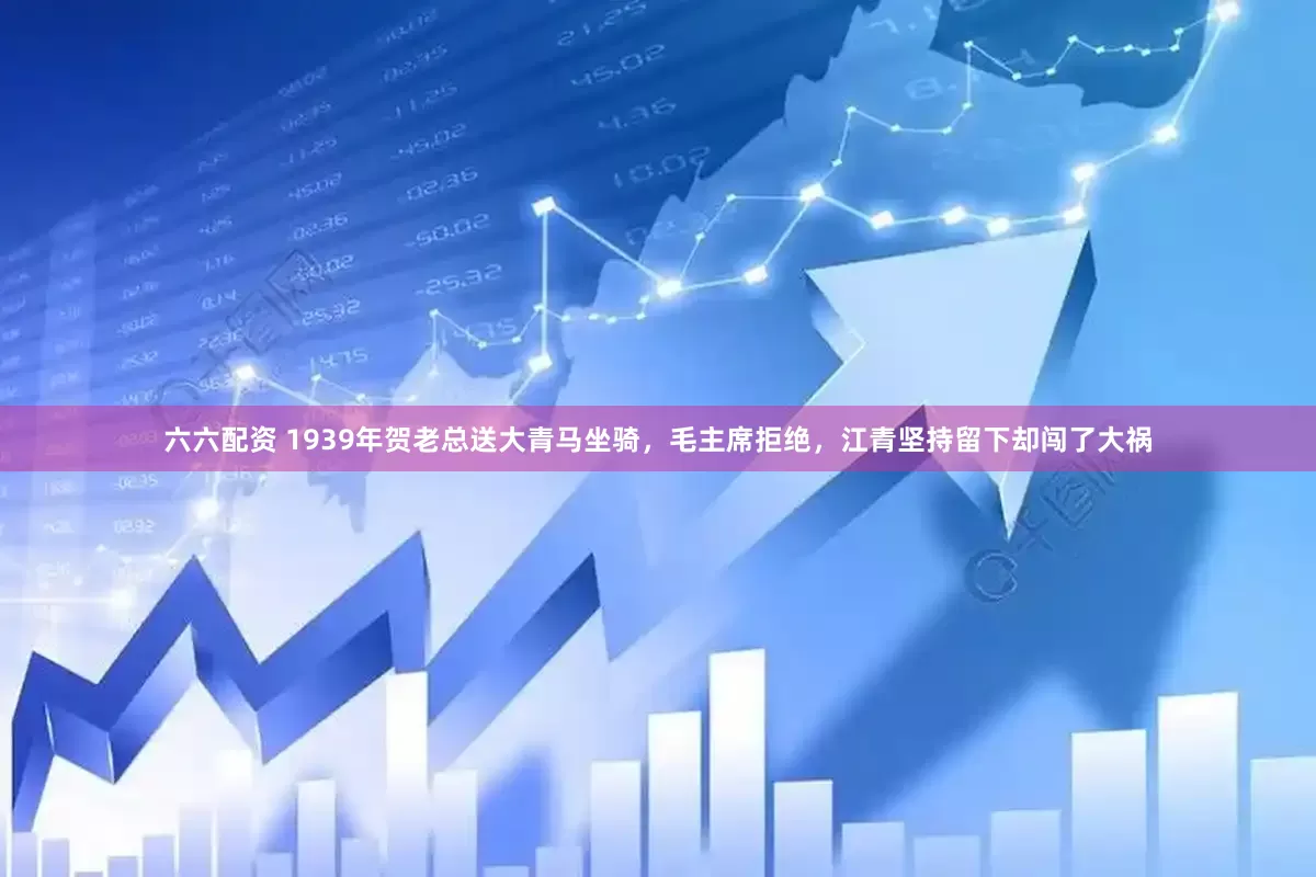 六六配资 1939年贺老总送大青马坐骑,毛主席拒绝,江青坚持留下却闯了大祸