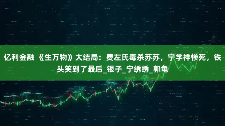 亿利金融 《生万物》大结局：费左氏毒杀苏苏，宁学祥惨死，铁头笑到了最后_银子_宁绣绣_郭龟