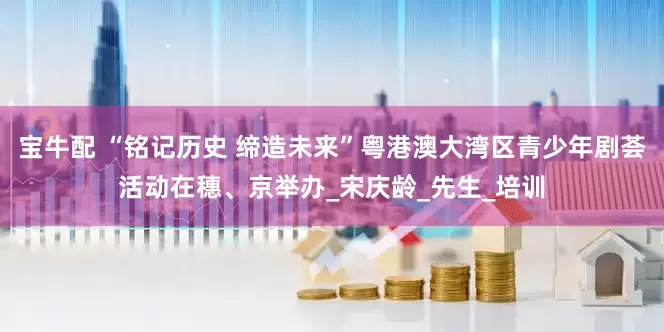 宝牛配 “铭记历史 缔造未来”粤港澳大湾区青少年剧荟活动在穗、京举办_宋庆龄_先生_培训