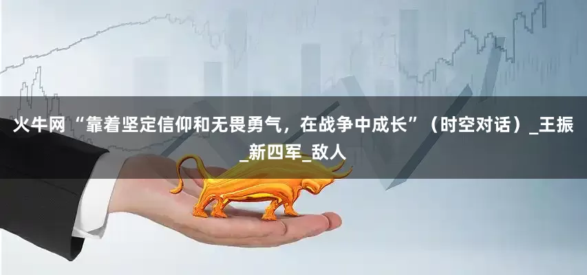 火牛网 “靠着坚定信仰和无畏勇气，在战争中成长”（时空对话）_王振_新四军_敌人