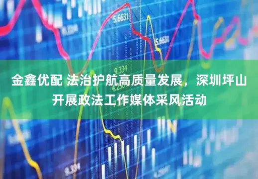 金鑫优配 法治护航高质量发展，深圳坪山开展政法工作媒体采风活动