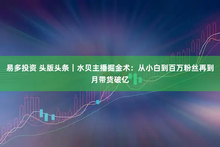 易多投资 头版头条｜水贝主播掘金术：从小白到百万粉丝再到月带货破亿
