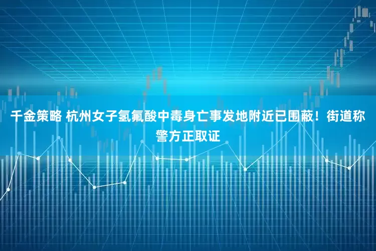 千金策略 杭州女子氢氟酸中毒身亡事发地附近已围蔽!街道称警方正取证