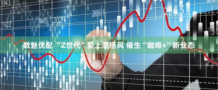 数魅优配 “Z世代”爱上混搭风 催生“咖啡+”新业态