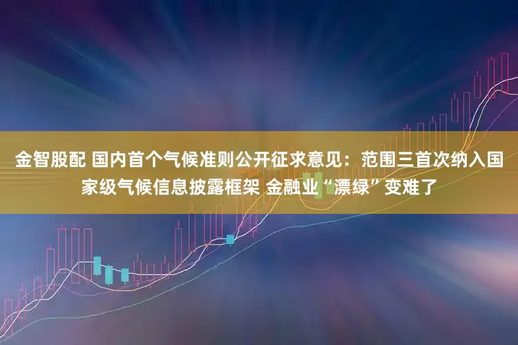 金智股配 国内首个气候准则公开征求意见:范围三首次纳入国家级气候信息披露框架 金融业“漂绿”变难了