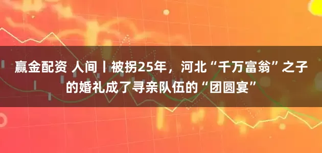 赢金配资 人间丨被拐25年,河北“千万富翁”之子的婚礼成了寻亲队伍的“团圆宴”
