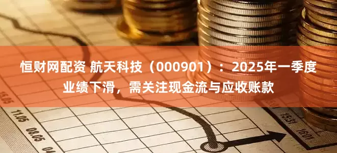 恒财网配资 航天科技（000901）：2025年一季度业绩下滑，需关注现金流与应收账款