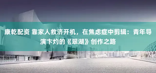 康乾配资 靠家人救济开机，在焦虑症中剪辑：青年导演卞灼的《翠湖》创作之路