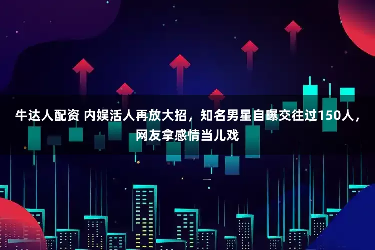 牛达人配资 内娱活人再放大招，知名男星自曝交往过150人，网友拿感情当儿戏