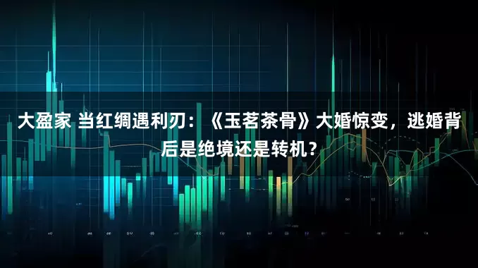 大盈家 当红绸遇利刃：《玉茗茶骨》大婚惊变，逃婚背后是绝境还是转机？