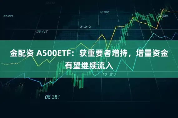 金配资 A500ETF：获重要者增持，增量资金有望继续流入