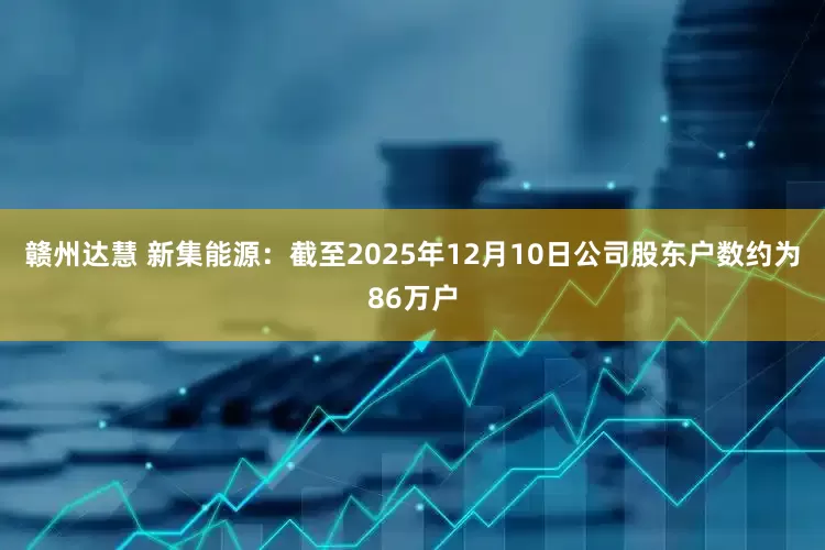 赣州达慧 新集能源：截至2025年12月10日公司股东户数约为86万户