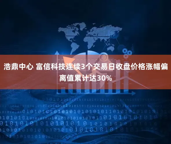 浩鼎中心 富信科技连续3个交易日收盘价格涨幅偏离值累计达30%