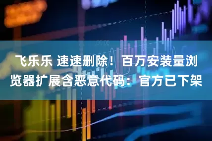 飞乐乐 速速删除！百万安装量浏览器扩展含恶意代码：官方已下架