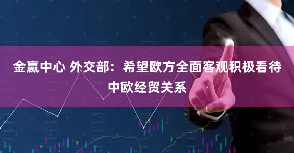 金赢中心 外交部：希望欧方全面客观积极看待中欧经贸关系